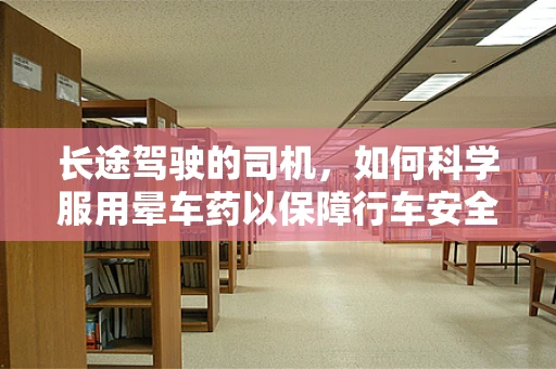 长途驾驶的司机，如何科学服用晕车药以保障行车安全？