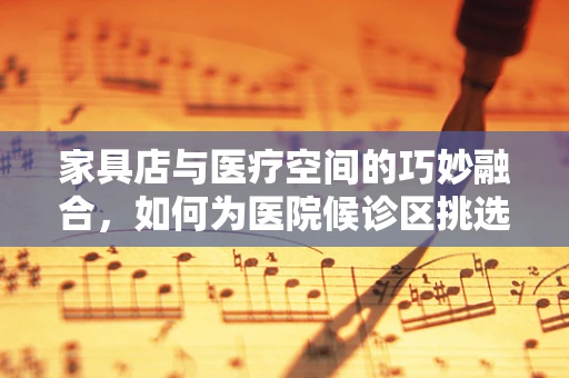 家具店与医疗空间的巧妙融合，如何为医院候诊区挑选合适的家具？