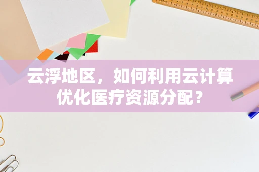 云浮地区，如何利用云计算优化医疗资源分配？