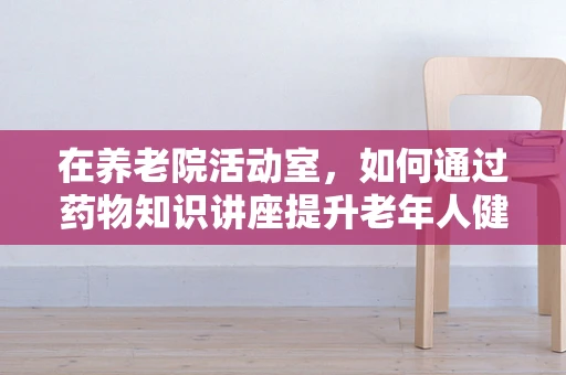 在养老院活动室，如何通过药物知识讲座提升老年人健康意识？