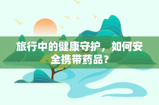 旅行中的健康守护，如何安全携带药品？