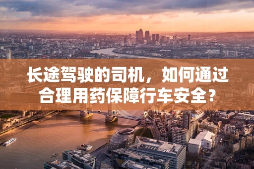 长途驾驶的司机，如何通过合理用药保障行车安全？