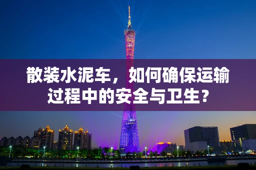散装水泥车，如何确保运输过程中的安全与卫生？