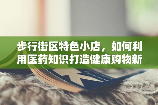 步行街区特色小店，如何利用医药知识打造健康购物新体验？
