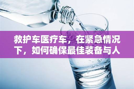 救护车医疗车，在紧急情况下，如何确保最佳装备与人员配置？