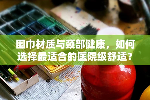 围巾材质与颈部健康，如何选择最适合的医院级舒适？