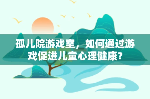 孤儿院游戏室，如何通过游戏促进儿童心理健康？