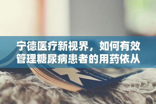 宁德医疗新视界，如何有效管理糖尿病患者的用药依从性？