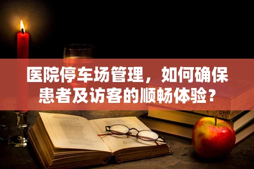 医院停车场管理，如何确保患者及访客的顺畅体验？