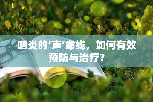 咽炎的‘声’命线，如何有效预防与治疗？