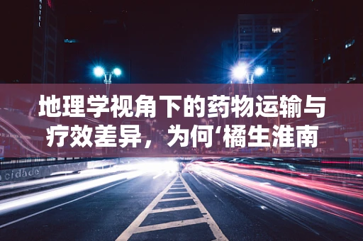 地理学视角下的药物运输与疗效差异，为何‘橘生淮南则为橘，生于淮北则为枳’？