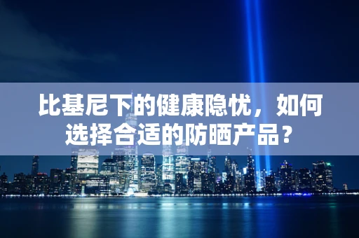 比基尼下的健康隐忧，如何选择合适的防晒产品？