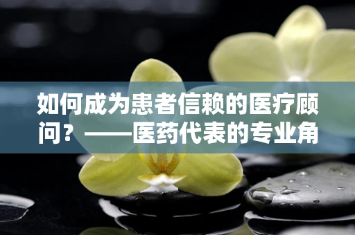 如何成为患者信赖的医疗顾问？——医药代表的专业角色探索
