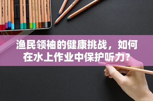 渔民领袖的健康挑战，如何在水上作业中保护听力？