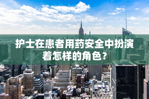 护士在患者用药安全中扮演着怎样的角色？