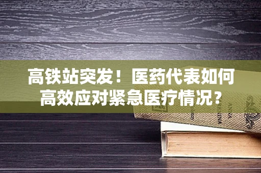 高铁站突发！医药代表如何高效应对紧急医疗情况？