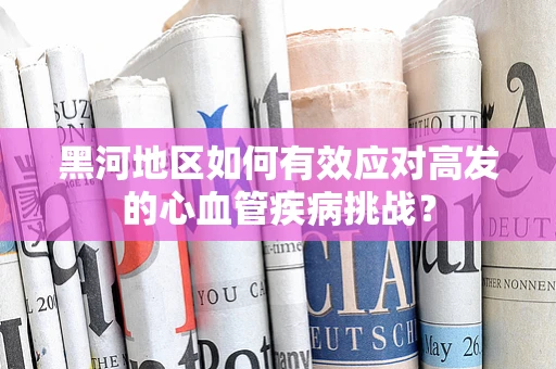 黑河地区如何有效应对高发的心血管疾病挑战？