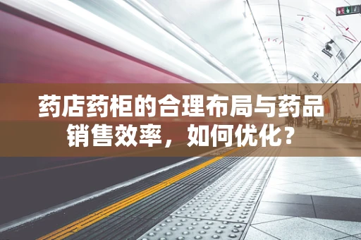 药店药柜的合理布局与药品销售效率，如何优化？