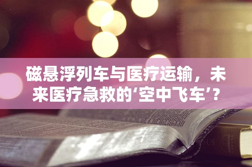 磁悬浮列车与医疗运输，未来医疗急救的‘空中飞车’？