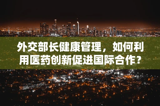 外交部长健康管理，如何利用医药创新促进国际合作？