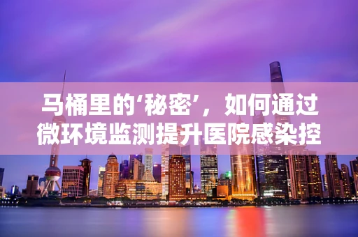 马桶里的‘秘密’，如何通过微环境监测提升医院感染控制？