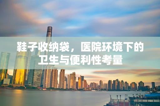 鞋子收纳袋，医院环境下的卫生与便利性考量