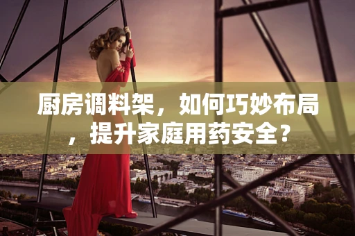 厨房调料架，如何巧妙布局，提升家庭用药安全？