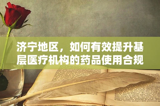 济宁地区，如何有效提升基层医疗机构的药品使用合规性？