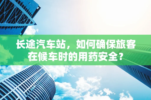 长途汽车站，如何确保旅客在候车时的用药安全？