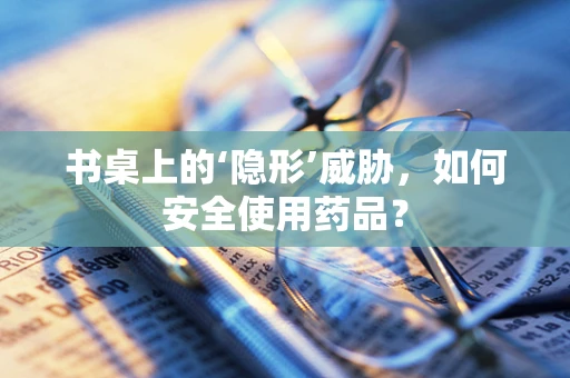 书桌上的‘隐形’威胁，如何安全使用药品？