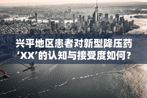 兴平地区患者对新型降压药‘XX’的认知与接受度如何？