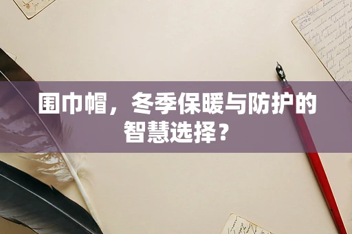 围巾帽，冬季保暖与防护的智慧选择？