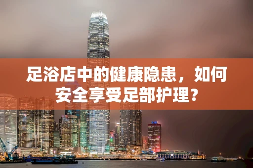 足浴店中的健康隐患，如何安全享受足部护理？