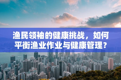 渔民领袖的健康挑战，如何平衡渔业作业与健康管理？