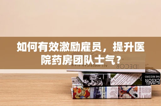 如何有效激励雇员，提升医院药房团队士气？