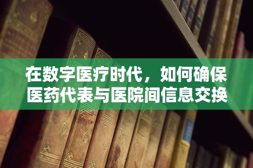 在数字医疗时代，如何确保医药代表与医院间信息交换的安全性？