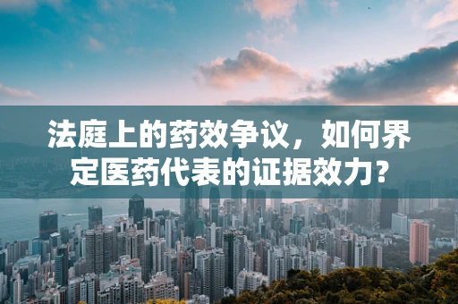 法庭上的药效争议，如何界定医药代表的证据效力？