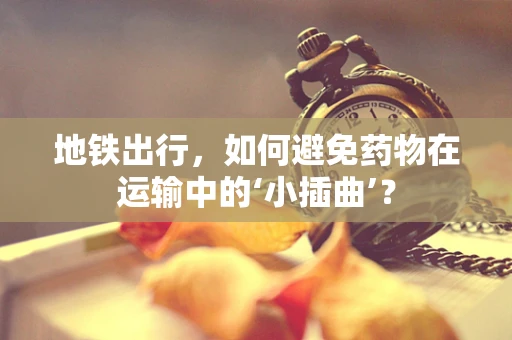 地铁出行，如何避免药物在运输中的‘小插曲’？