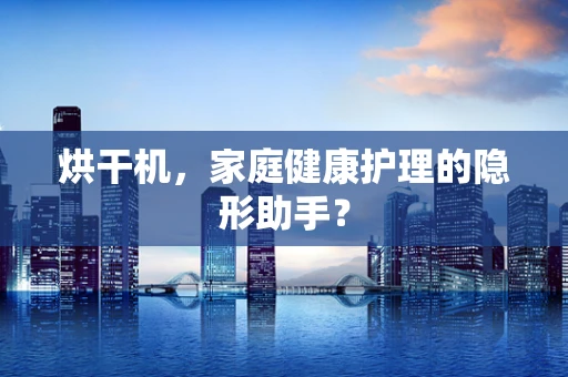 烘干机，家庭健康护理的隐形助手？