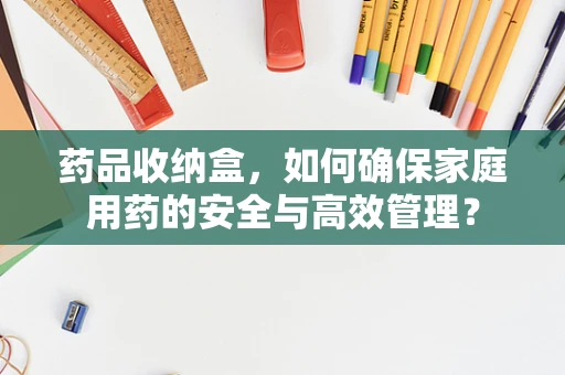药品收纳盒，如何确保家庭用药的安全与高效管理？
