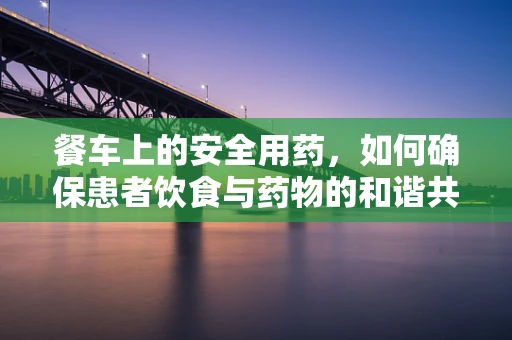餐车上的安全用药，如何确保患者饮食与药物的和谐共舞？