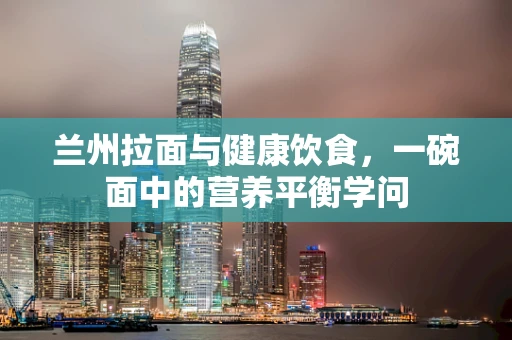 兰州拉面与健康饮食，一碗面中的营养平衡学问