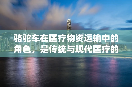 骆驼车在医疗物资运输中的角色，是传统与现代医疗的桥梁吗？
