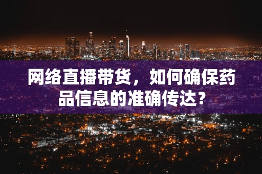 网络直播带货，如何确保药品信息的准确传达？