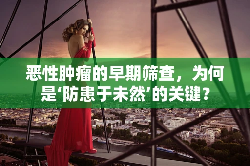 恶性肿瘤的早期筛查，为何是‘防患于未然’的关键？