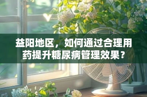 益阳地区，如何通过合理用药提升糖尿病管理效果？