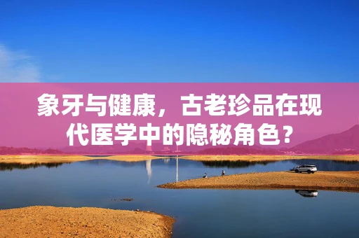 象牙与健康，古老珍品在现代医学中的隐秘角色？