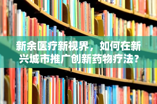 新余医疗新视界，如何在新兴城市推广创新药物疗法？