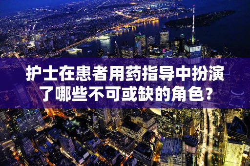 护士在患者用药指导中扮演了哪些不可或缺的角色？