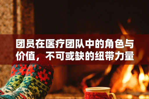 团员在医疗团队中的角色与价值，不可或缺的纽带力量